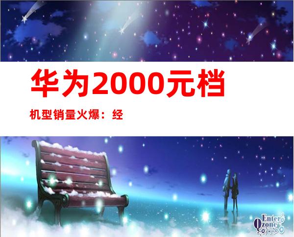 华为2000元档机型销量火爆：经济实惠受追捧